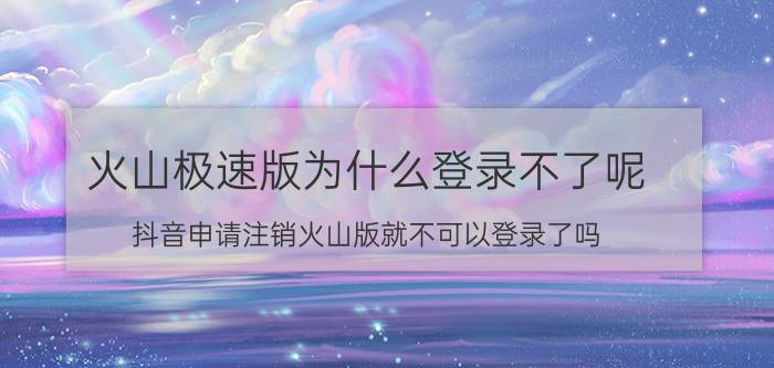 火山极速版为什么登录不了呢 抖音申请注销火山版就不可以登录了吗？